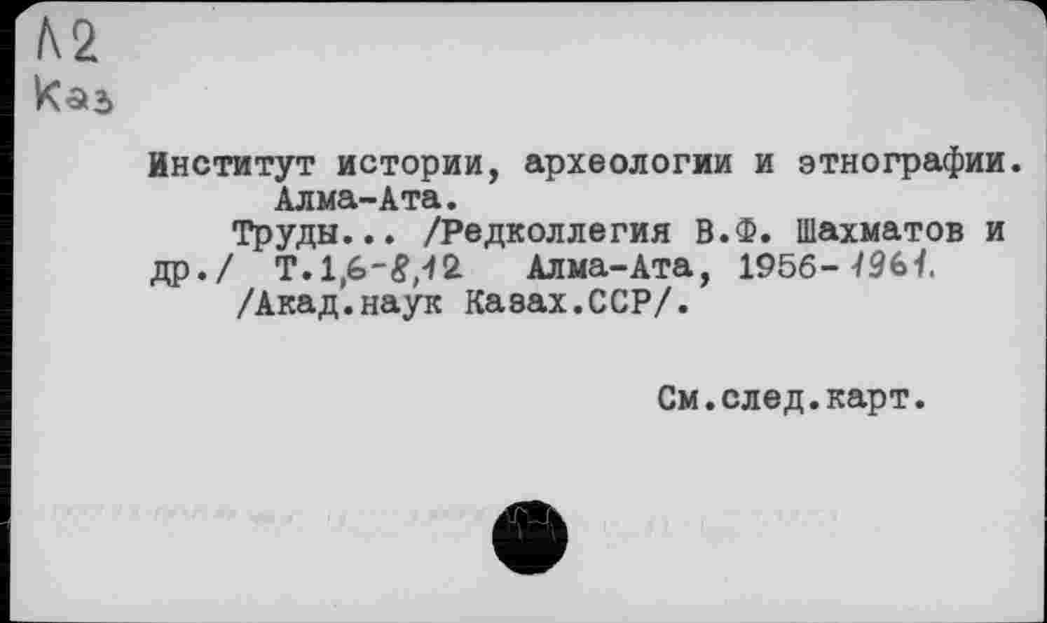 ﻿Институт истории, археологии и этнографии. Алма-Ата.
Труды... /Редколлегия В.Ф. Шахматов и
др./ T.1,W,42 Алма-Ата, 1956--/96t /Акад.наук Казах.ССР/.
См.след.карт.